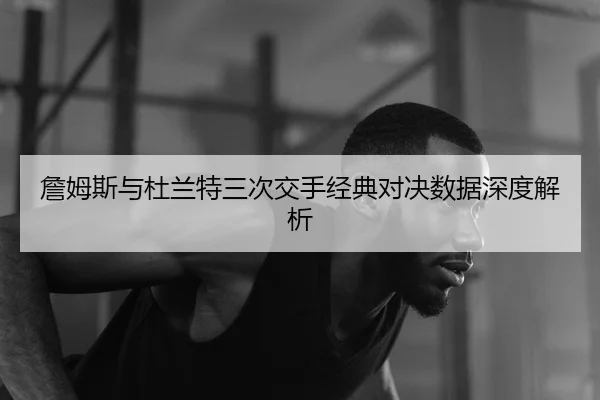 詹姆斯与杜兰特三次交手经典对决数据深度解析